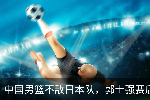 中国男篮不敌日本队，郭士强赛后发声